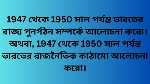 1947 থেকে 1950 সাল পর্যন্ত ভারতের রাজ্য পুনর্গঠন সম্পর্কে আলোচনা করো। অথবা, 1947 থেকে 1950 সাল পর্যন্ত ভারতের রাজনৈতিক কাঠামো আলোচনা করো।
