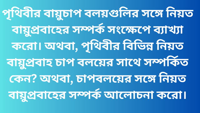 পৃথিবীর বায়ুচাপ বলয়গুলির সঙ্গে নিয়ত বায়ুপ্রবাহের সম্পর্ক সংক্ষেপে ব্যাখ্যা করো। অথবা, পৃথিবীর বিভিন্ন নিয়ত বায়ুপ্রবাহ চাপ বলয়ের সাথে সম্পর্কিত কেন? অথবা, চাপবলয়ের সঙ্গে নিয়ত বায়ুপ্রবাহের সম্পর্ক আলোচনা করো।