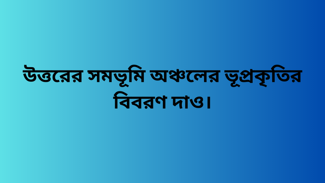 উত্তরের সমভূমি অঞ্চলের ভূপ্রকৃতির বিবরণ দাও।