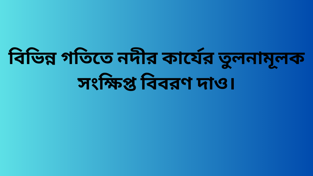 বিভিন্ন গতিতে নদীর কার্যের তুলনামূলক সংক্ষিপ্ত বিবরণ দাও।