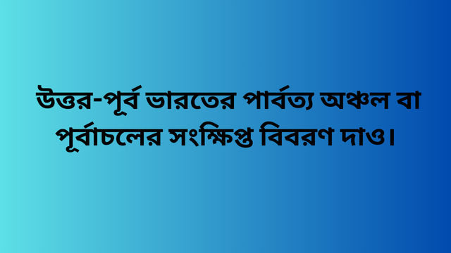 উত্তর-পূর্ব ভারতের পার্বত্য অঞ্চল বা পূর্বাচলের সংক্ষিপ্ত বিবরণ দাও।