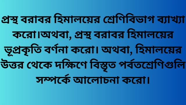 প্রস্থ বরাবর হিমালয়ের শ্রেণিবিভাগ ব্যাখ্যা করো।অথবা, প্রস্থ বরাবর হিমালয়ের ভূপ্রকৃতি বর্ণনা করো। অথবা, হিমালয়ের উত্তর থেকে দক্ষিণে বিস্তৃত পর্বতশ্রেণিগুলি সম্পর্কে আলোচনা করো।