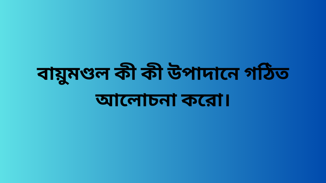 বায়ুমণ্ডল কী কী উপাদানে গঠিত আলোচনা করো।