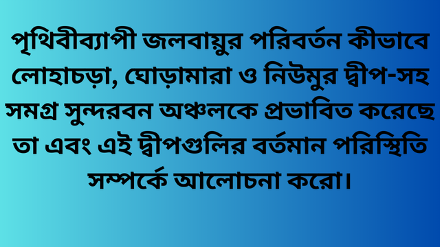 পৃথিবীব্যাপী জলবায়ুর পরিবর্তন কীভাবে লোহাচড়া, ঘোড়ামারা ও নিউমুর দ্বীপ-সহ সমগ্র সুন্দরবন অঞ্চলকে প্রভাবিত করেছে তা এবং এই দ্বীপগুলির বর্তমান পরিস্থিতি সম্পর্কে আলোচনা করো।
