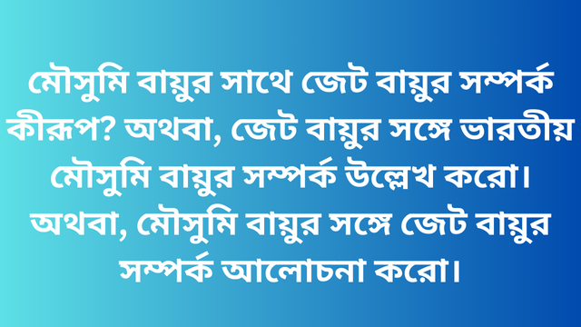 মৌসুমি বায়ুর সাথে জেট বায়ুর সম্পর্ক কীরূপ? অথবা, জেট বায়ুর সঙ্গে ভারতীয় মৌসুমি বায়ুর সম্পর্ক উল্লেখ করো। অথবা, মৌসুমি বায়ুর সঙ্গে জেট বায়ুর সম্পর্ক আলোচনা করো।