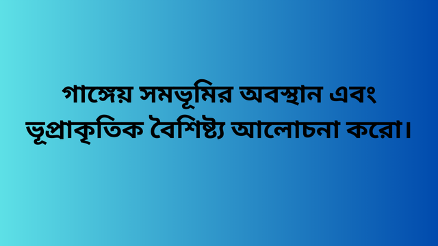গাঙ্গেয় সমভূমির অবস্থান এবং ভূপ্রাকৃতিক বৈশিষ্ট্য আলোচনা করো।