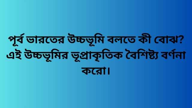 পূর্ব ভারতের উচ্চভূমি বলতে কী বোঝ? এই উচ্চভূমির ভূপ্রাকৃতিক বৈশিষ্ট্য বর্ণনা করো।