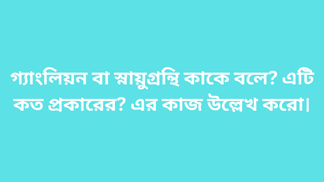 গ্যাংলিয়ন বা স্নায়ুগ্রন্থি কাকে বলে? এটি কত প্রকারের? এর কাজ উল্লেখ করো।