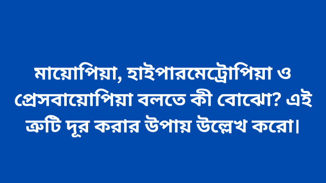 মায়োপিয়া, হাইপারমেট্রোপিয়া ও প্রেসবায়োপিয়া বলতে কী বোঝো? এই ত্রুটি দূর করার উপায় উল্লেখ করো।
