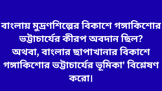 বাংলায় মুদ্রণশিল্পের বিকাশে গঙ্গাকিশোর ভট্টাচার্যের কীরপ অবদান ছিল? অথবা, বাংলার ছাপাখানার বিকাশে গঙ্গাকিশোর ভট্টাচার্যের ভূমিকা' বিশ্লেষণ করো।