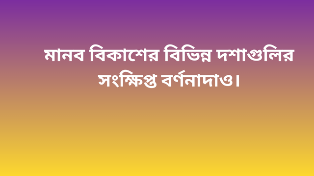 মানব বিকাশের বিভিন্ন দশাগুলির সংক্ষিপ্ত বর্ণনাদাও।