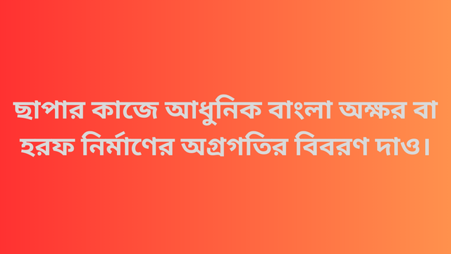 ছাপার কাজে আধুনিক বাংলা অক্ষর বা হরফ নির্মাণের অগ্রগতির বিবরণ দাও।