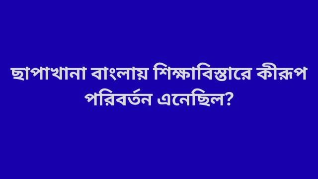 ছাপাখানা বাংলায় শিক্ষাবিস্তারে কীরূপ পরিবর্তন এনেছিল?