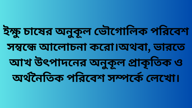ইক্ষু চাষের অনুকূল ভৌগোলিক পরিবেশ সম্বন্ধে আলোচনা করো।অথবা, ভারতে আখ উৎপাদনের অনুকূল প্রাকৃতিক ও অর্থনৈতিক পরিবেশ সম্পর্কে লেখো।