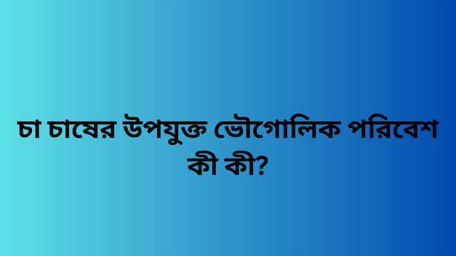 চা চাষের উপযুক্ত ভৌগোলিক পরিবেশ কী কী?