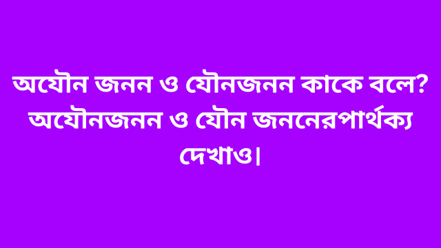 অযৌন জনন ও যৌন জনন কাকে বলে? অযৌন জনন ও যৌন জননের পার্থক্য দেখাও।