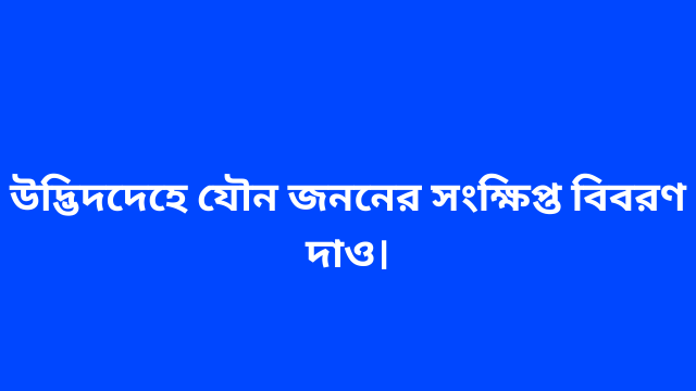 উদ্ভিদদেহে যৌন জননের সংক্ষিপ্ত বিবরণ দাও।