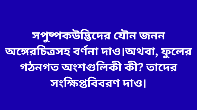 সপুষ্পক উদ্ভিদের যৌন জনন অঙ্গের চিত্রসহ বর্ণনা দাও। অথবা, ফুলের গঠনগত অংশগুলি কী কী? তাদের সংক্ষিপ্ত বিবরণ দাও।