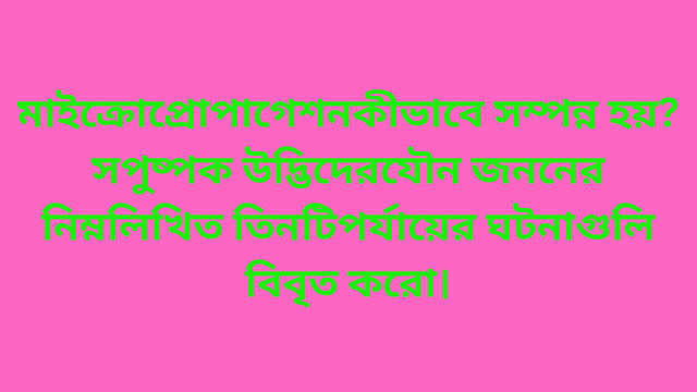 মাইক্রোপ্রোপাগেশন কীভাবে সম্পন্ন হয়? সপুষ্পক উদ্ভিদের যৌন জননের নিম্নলিখিত তিনটি পর্যায়ের ঘটনাগুলি বিবৃত করো।