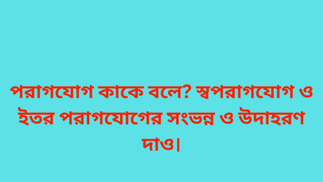 পরাগযোগ কাকে বলে? স্বপরাগযোগ ও ইতর পরাগযোগের সংভন্ন ও উদাহরণ দাও।