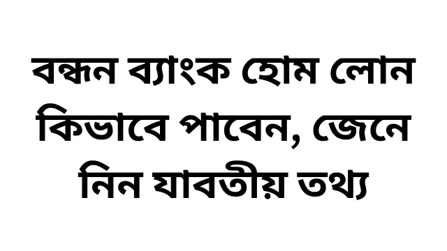 বন্ধন ব্যাংক হোম লোন কিভাবে পাবেন, জেনে নিন যাবতীয় তথ্য